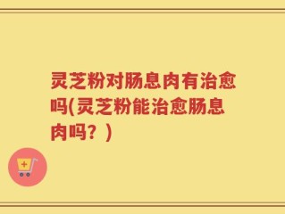 灵芝粉对肠息肉有治愈吗(灵芝粉能治愈肠息肉吗？)