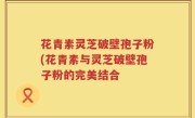 花青素灵芝破壁孢子粉(花青素与灵芝破壁孢子粉的完美结合