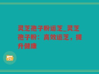 灵芝孢子粉运芝_灵芝孢子粉：高效运芝，提升健康