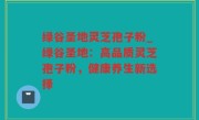 绿谷圣地灵芝孢子粉_绿谷圣地：高品质灵芝孢子粉，健康养生新选择