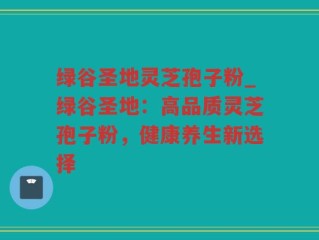 绿谷圣地灵芝孢子粉_绿谷圣地：高品质灵芝孢子粉，健康养生新选择