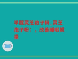 早醒灵芝孢子粉_灵芝孢子粉：，改善睡眠质量