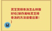 灵芝煲排骨汤怎么样做好吃(制作美味灵芝排骨汤的方法请看这里！)