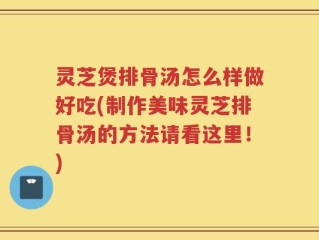 灵芝煲排骨汤怎么样做好吃(制作美味灵芝排骨汤的方法请看这里！)