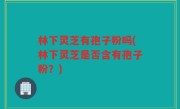 林下灵芝有孢子粉吗(林下灵芝是否含有孢子粉？)