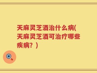 天麻灵芝酒治什么病(天麻灵芝酒可治疗哪些疾病？)