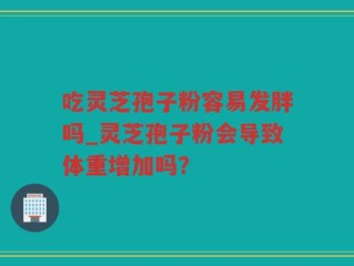 吃灵芝孢子粉容易发胖吗_灵芝孢子粉会导致体重增加吗？