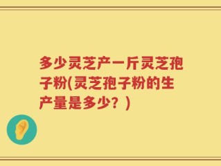 多少灵芝产一斤灵芝孢子粉(灵芝孢子粉的生产量是多少？)