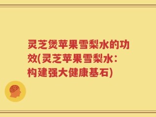 灵芝煲苹果雪梨水的功效(灵芝苹果雪梨水：构建强大健康基石)