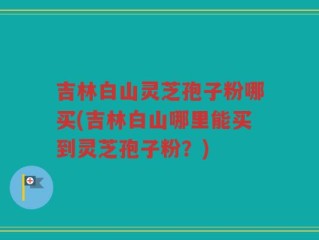 吉林白山灵芝孢子粉哪买(吉林白山哪里能买到灵芝孢子粉？)