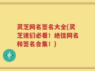 灵芝网名签名大全(灵芝迷们必看！绝佳网名和签名合集！)