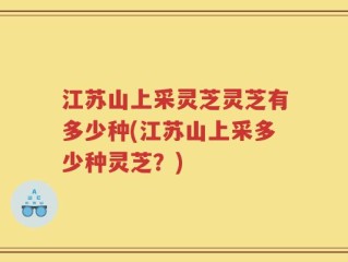 江苏山上采灵芝灵芝有多少种(江苏山上采多少种灵芝？)