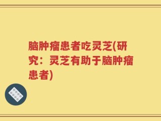 脑肿瘤患者吃灵芝(研究：灵芝有助于脑肿瘤患者)