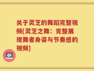 关于灵芝的舞蹈完整视频(灵芝之舞：完整展现舞者身姿与节奏感的视频)