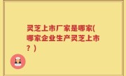 灵芝上市厂家是哪家(哪家企业生产灵芝上市？)