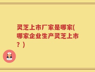 灵芝上市厂家是哪家(哪家企业生产灵芝上市？)