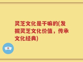 灵芝文化是干嘛的(发掘灵芝文化价值，传承文化经典)