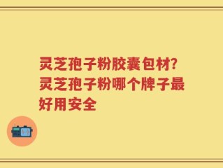 灵芝孢子粉胶囊包材？灵芝孢子粉哪个牌子最好用安全