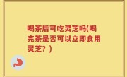 喝茶后可吃灵芝吗(喝完茶是否可以立即食用灵芝？)