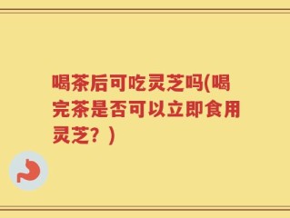 喝茶后可吃灵芝吗(喝完茶是否可以立即食用灵芝？)