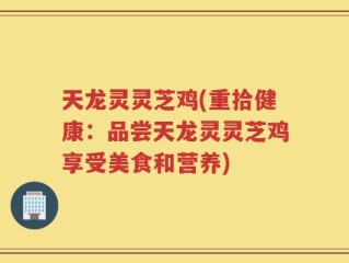 天龙灵灵芝鸡(重拾健康：品尝天龙灵灵芝鸡享受美食和营养)