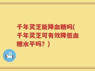 千年灵芝能降血糖吗(千年灵芝可有效降低血糖水平吗？)