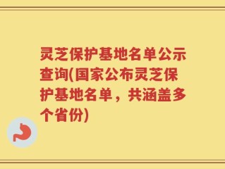 灵芝保护基地名单公示查询(国家公布灵芝保护基地名单，共涵盖多个省份)
