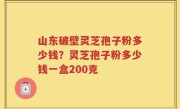 山东破壁灵芝孢子粉多少钱？灵芝孢子粉多少钱一盒200克