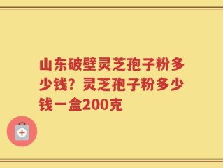山东破壁灵芝孢子粉多少钱？灵芝孢子粉多少钱一盒200克