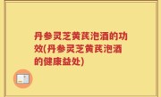 丹参灵芝黄芪泡酒的功效(丹参灵芝黄芪泡酒的健康益处)