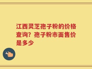 江西灵芝孢子粉的价格查询？孢子粉市面售价是多少