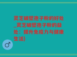 灵芝破壁孢子粉的好处_灵芝破壁孢子粉的益处：提升免疫力与健康生活)