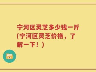 宁河区灵芝多少钱一斤(宁河区灵芝价格，了解一下！)
