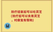 放疗结束后可以吃灵芝(放疗后可以食用灵芝，对康复有帮助)