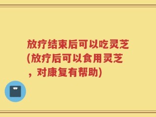放疗结束后可以吃灵芝(放疗后可以食用灵芝，对康复有帮助)