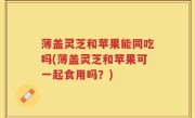 薄盖灵芝和苹果能同吃吗(薄盖灵芝和苹果可一起食用吗？)