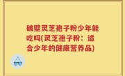 破壁灵芝孢子粉少年能吃吗(灵芝孢子粉：适合少年的健康营养品)