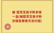 破 壁灵芝孢子粉多钱一盒(破壁灵芝孢子粉价格及使用方法介绍)