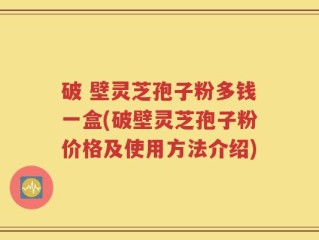 破 壁灵芝孢子粉多钱一盒(破壁灵芝孢子粉价格及使用方法介绍)