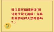 野生灵芝面膜测评(测评野生灵芝面膜：你真的需要这种天然神器吗？)