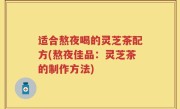 适合熬夜喝的灵芝茶配方(熬夜佳品：灵芝茶的制作方法)