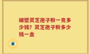 破壁灵芝孢子粉一克多少钱？灵芝孢子粉多少钱一盒