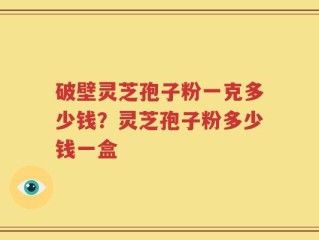 破壁灵芝孢子粉一克多少钱？灵芝孢子粉多少钱一盒