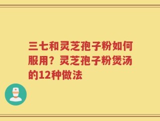 三七和灵芝孢子粉如何服用？灵芝孢子粉煲汤的12种做法