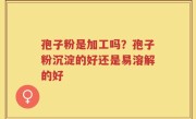 孢子粉是加工吗？孢子粉沉淀的好还是易溶解的好
