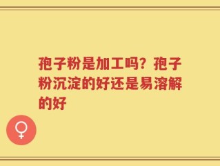 孢子粉是加工吗？孢子粉沉淀的好还是易溶解的好