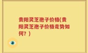 贵阳灵芝孢子价格(贵阳灵芝孢子价格走势如何？)