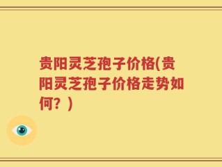 贵阳灵芝孢子价格(贵阳灵芝孢子价格走势如何？)