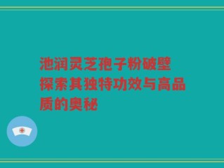 池润灵芝孢子粉破壁 探索其独特功效与高品质的奥秘