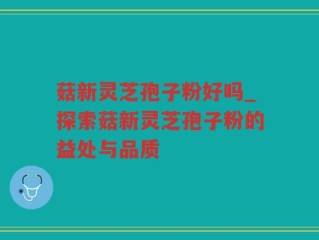 菇新灵芝孢子粉好吗_探索菇新灵芝孢子粉的益处与品质